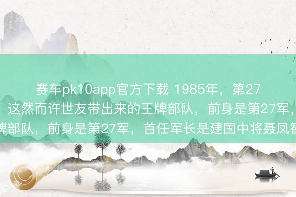 赛车pk10app官方下载 1985年，第27集团军成立，谁来当军长？这然而许世友带出来的王牌部队，前身是第27军，首任军长是建国中将聂凤智