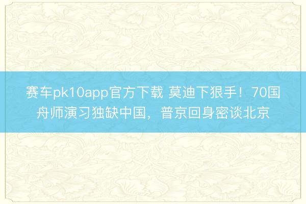 赛车pk10app官方下载 莫迪下狠手！70国舟师演习独缺中国，普京回身密谈北京