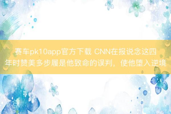 赛车pk10app官方下载 CNN在报说念这四年时赞美多步履是他致命的误判,使他堕入逆境
