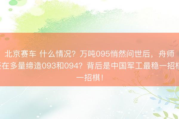 北京赛车 什么情况?万吨095悄然问世后,舟师还在多量缔造093和094?背后是中国军工最稳一招棋!