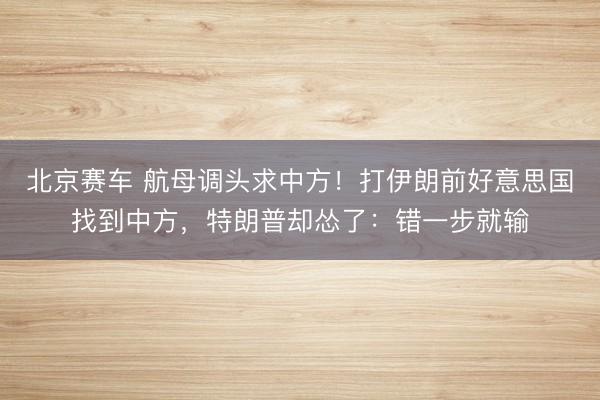 北京赛车 航母调头求中方！打伊朗前好意思国找到中方，特朗普却怂了：错一步就输