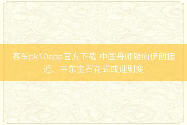 赛车pk10app官方下载 中国舟师疑向伊朗接近，中东宝石花式或迎剧变