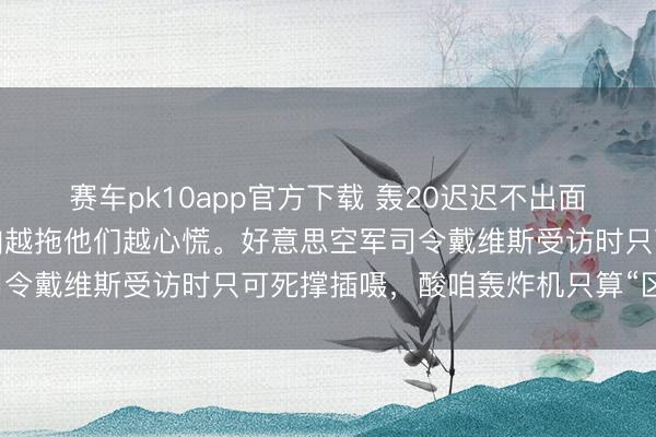 赛车pk10app官方下载 轰20迟迟不出面，直戳老好意思痛处。咱越拖他们越心慌。好意思空军司令戴维斯受访时只可死撑插嗫，酸咱轰炸机只算“区域级”