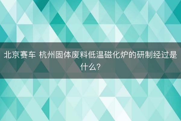 北京赛车 杭州固体废料低温磁化炉的研制经过是什么?
