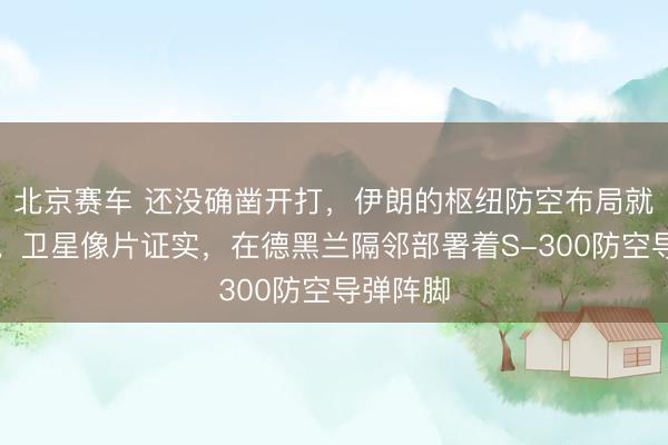 北京赛车 还没确凿开打,伊朗的枢纽防空布局就被发现。卫星像片证实,在德黑兰隔邻部署着S-300防空导弹阵脚
