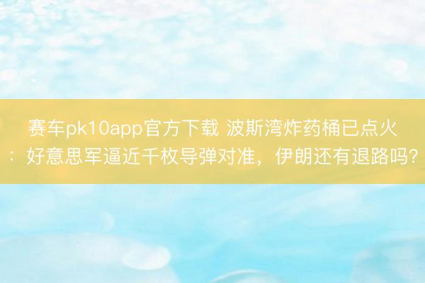赛车pk10app官方下载 波斯湾炸药桶已点火:好意思军逼近千枚导弹对准,伊朗还有退路吗?