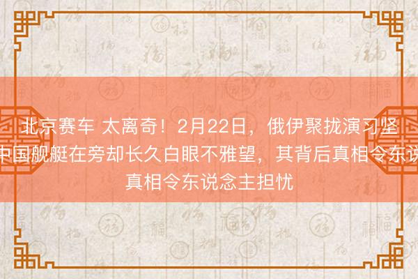 北京赛车 太离奇！2月22日，俄伊聚拢演习坚定甩掉，中国舰艇在旁却长久白眼不雅望，其背后真相令东说念主担忧