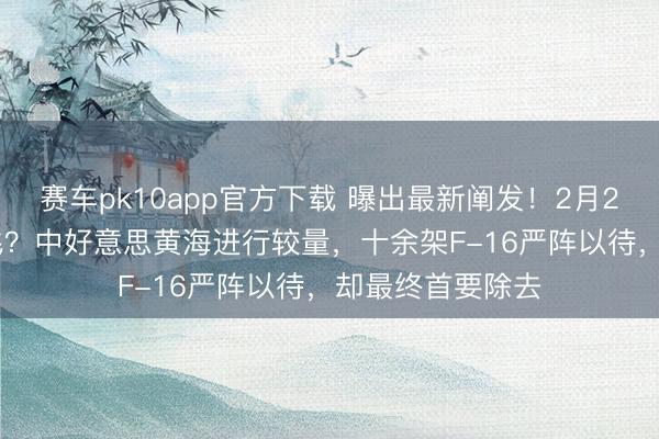 赛车pk10app官方下载 曝出最新阐发！2月21日，歼-20伴飞？中好意思黄海进行较量，十余架F-16严阵以待，却最终首要除去