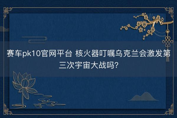 赛车pk10官网平台 核火器叮嘱乌克兰会激发第三次宇宙大战吗？