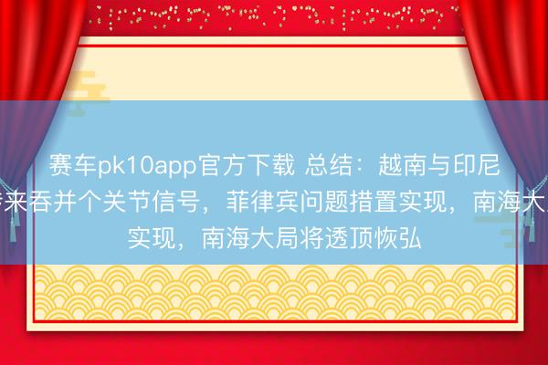 赛车pk10app官方下载 总结:越南与印尼双双给中国传来吞并个关节信号,菲律宾问题措置实现,南海大局将透顶恢弘