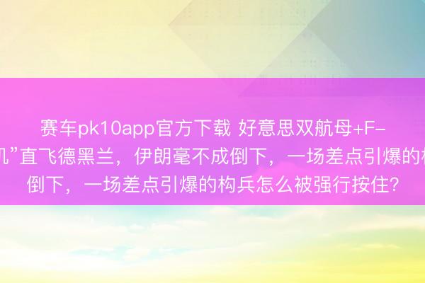 赛车pk10app官方下载 好意思双航母+F-22压境，俄“末日战机”直飞德黑兰，伊朗毫不成倒下，一场差点引爆的构兵怎么被强行按住？