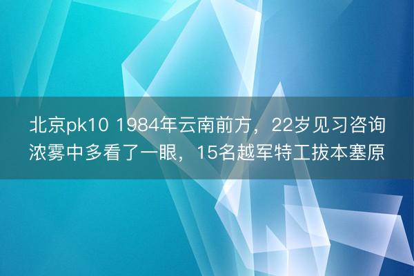 北京pk10 1984年云南前方，22岁见习咨询浓雾中多看了一眼，15名越军特工拔本塞原