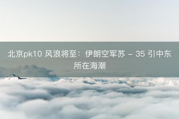 北京pk10 风浪将至：伊朗空军苏 - 35 引中东所在海潮