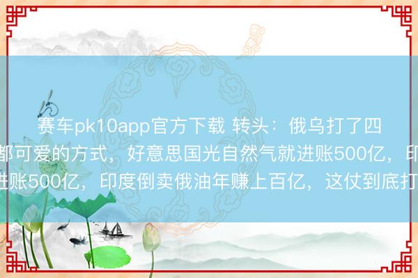 赛车pk10app官方下载 转头：俄乌打了四年，终于打成了全天下都可爱的方式，好意思国光自然气就进账500亿，印度倒卖俄油年赚上百亿，这仗到底打给谁看的？