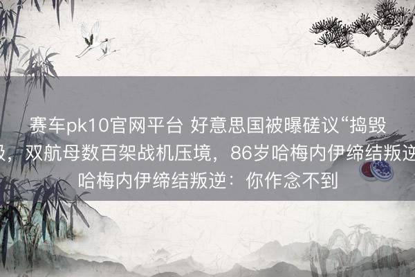 赛车pk10官网平台 好意思国被曝磋议“捣毁”伊朗最高首级,双航母数百架战机压境,86岁哈梅内伊缔结叛逆:你作念不到