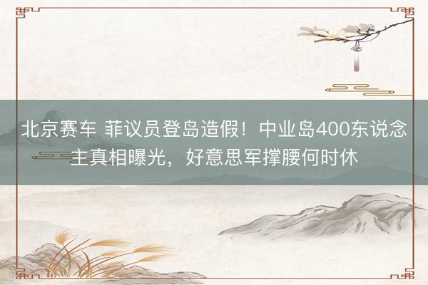 北京赛车 菲议员登岛造假！中业岛400东说念主真相曝光，好意思军撑腰何时休