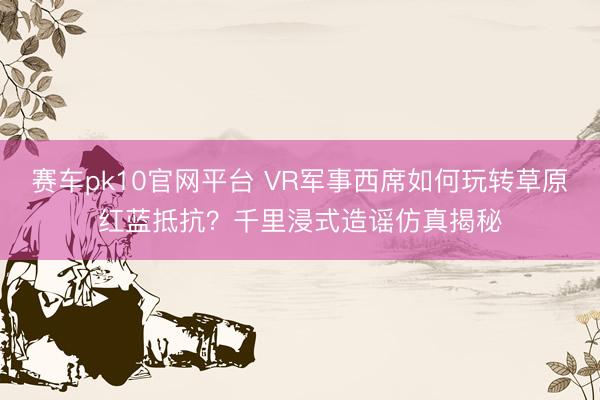 赛车pk10官网平台 VR军事西席如何玩转草原红蓝抵抗?千里浸式造谣仿真揭秘