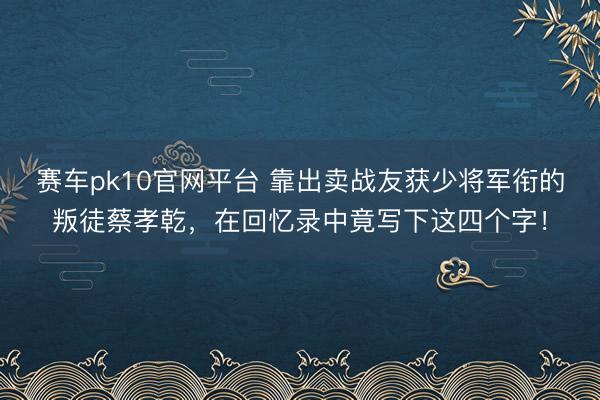 赛车pk10官网平台 靠出卖战友获少将军衔的叛徒蔡孝乾，在回忆录中竟写下这四个字！