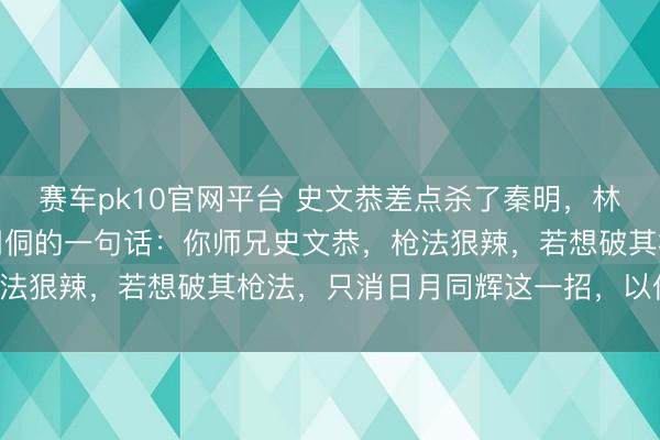 赛车pk10官网平台 史文恭差点杀了秦明，林冲提枪出战，想起师傅周侗的一句话：你师兄史文恭，枪法狠辣，若想破其枪法，只消日月同辉这一招，以伤换命！