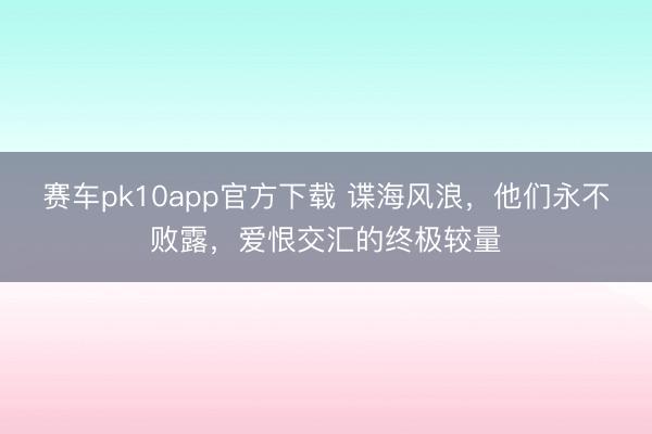 赛车pk10app官方下载 谍海风浪，他们永不败露，爱恨交汇的终极较量