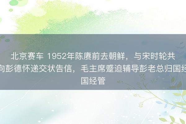 北京赛车 1952年陈赓前去朝鲜，与宋时轮共同向彭德怀递交状告信，毛主席蹙迫辅导彭老总归国经管
