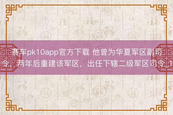 赛车pk10app官方下载 他曾为华夏军区副司令，两年后重建该军区，出任下辖二级军区司令_1