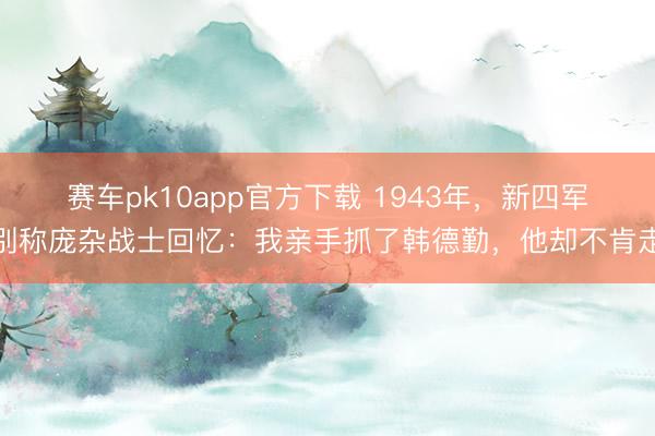 赛车pk10app官方下载 1943年，新四军别称庞杂战士回忆：我亲手抓了韩德勤，他却不肯走