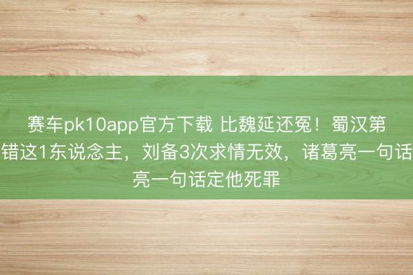 赛车pk10app官方下载 比魏延还冤！蜀汉第一猛将杀错这1东说念主，刘备3次求情无效，诸葛亮一句话定他死罪