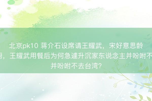 北京pk10 蒋介石设席请王耀武，宋好意思龄切身下厨，王耀武用餐后为何急遽升沉家东说念主并吩咐不去台湾？