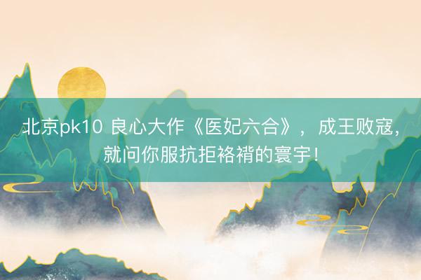 北京pk10 良心大作《医妃六合》，成王败寇，就问你服抗拒袼褙的寰宇！