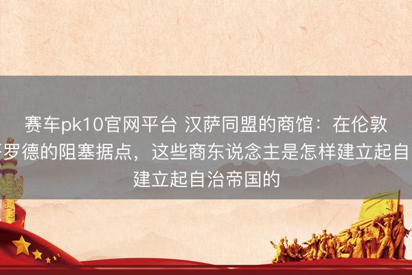赛车pk10官网平台 汉萨同盟的商馆：在伦敦和诺夫哥罗德的阻塞据点，这些商东说念主是怎样建立起自治帝国的