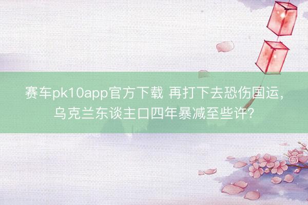 赛车pk10app官方下载 再打下去恐伤国运，乌克兰东谈主口四年暴减至些许？