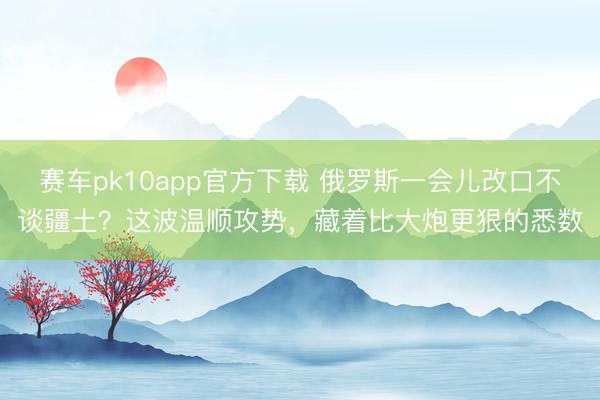 赛车pk10app官方下载 俄罗斯一会儿改口不谈疆土？这波温顺攻势，藏着比大炮更狠的悉数