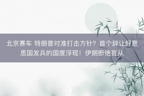 北京赛车 特朗普对准打击方针？首个辞让好意思国发兵的国度浮现！伊朗断绝盲从