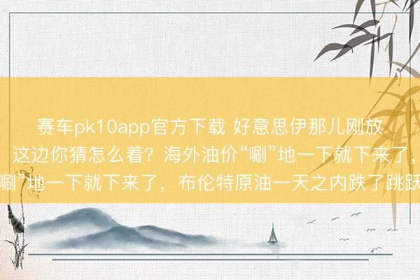 赛车pk10app官方下载 好意思伊那儿刚放出点风声，说要好好谈，这边你猜怎么着？海外油价“唰”地一下就下来了，布伦特原油一天之内跌了跳跃3%