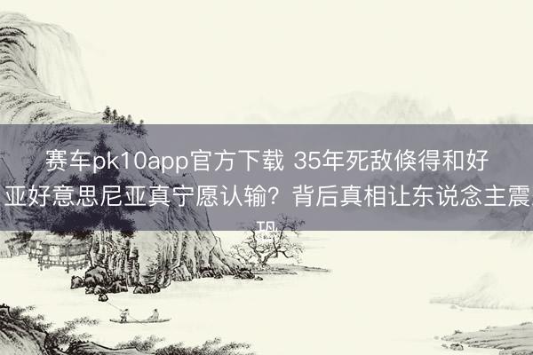 赛车pk10app官方下载 35年死敌倏得和好！亚好意思尼亚真宁愿认输？背后真相让东说念主震恐