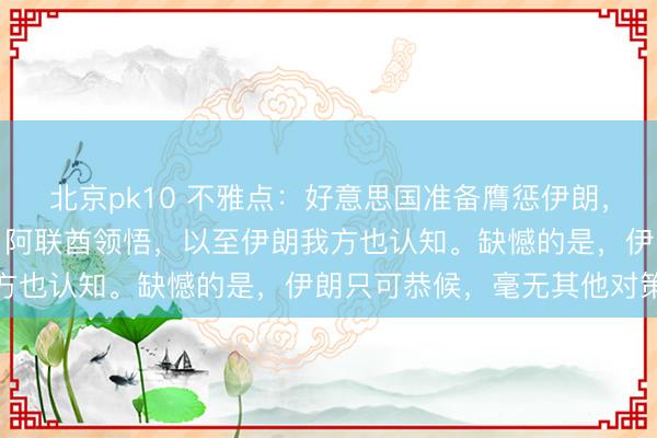 北京pk10 不雅点:好意思国准备膺惩伊朗,俄罗斯领悟,沙特领悟,阿联酋领悟,以至伊朗我方也认知。缺憾的是,伊朗只可恭候,毫无其他对策