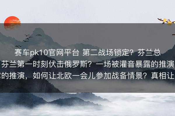 赛车pk10官网平台 第二战场锁定？芬兰总统称好意思国下令后，芬兰第一时刻伏击俄罗斯？一场被灌音暴露的推演，如何让北欧一会儿参加战备情景？真相让东说念主倒吸冷气