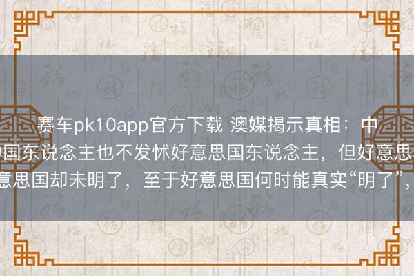 赛车pk10app官方下载 澳媒揭示真相:中国并不忌惮好意思国,中国东说念主也不发怵好意思国东说念主,但好意思国却未明了,至于好意思国何时能真实“明了”,那又是另一个故事了