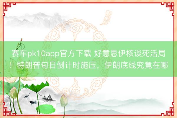 赛车pk10app官方下载 好意思伊核谈死活局!特朗普旬日倒计时施压,伊朗底线究竟在哪