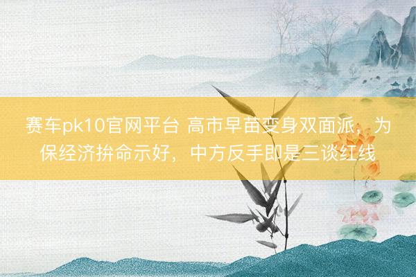 赛车pk10官网平台 高市早苗变身双面派，为保经济拚命示好，中方反手即是三谈红线