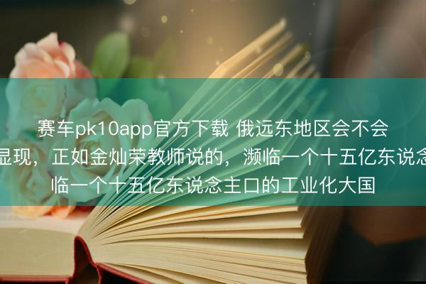 赛车pk10app官方下载 俄远东地区会不会认祖归宗？谜底很显现，正如金灿荣教师说的，濒临一个十五亿东说念主口的工业化大国