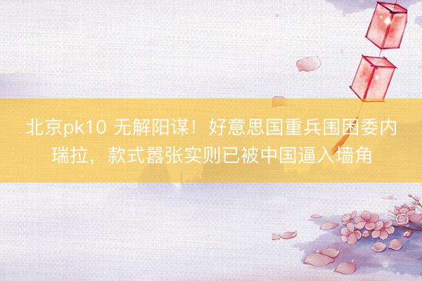 北京pk10 无解阳谋!好意思国重兵围困委内瑞拉,款式嚣张实则已被中国逼入墙角