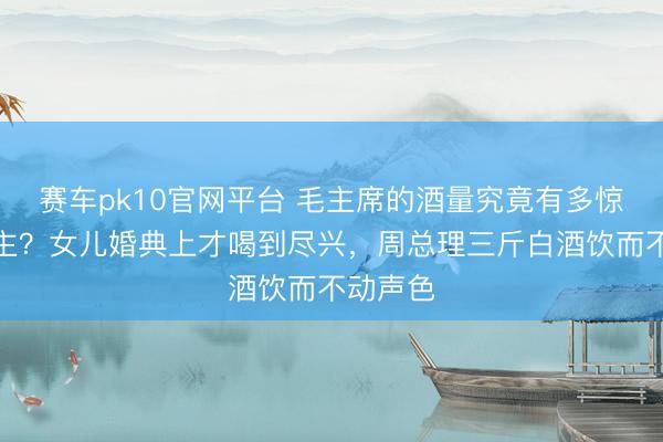 赛车pk10官网平台 毛主席的酒量究竟有多惊东说念主？女儿婚典上才喝到尽兴，周总理三斤白酒饮而不动声色