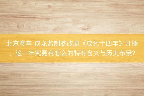 北京赛车 成龙监制耽改剧《成化十四年》开播，这一年究竟有怎么的特有含义与历史布景？