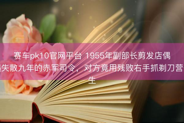 赛车pk10官网平台 1955年副部长剪发店偶遇失散九年的赤军司令，对方竟用残败右手抓剃刀营生
