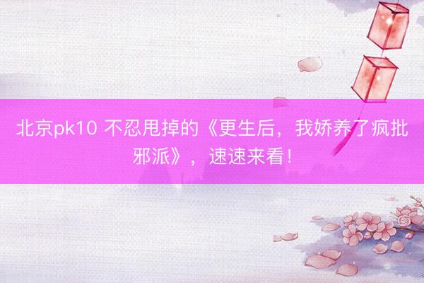 北京pk10 不忍甩掉的《更生后，我娇养了疯批邪派》，速速来看！