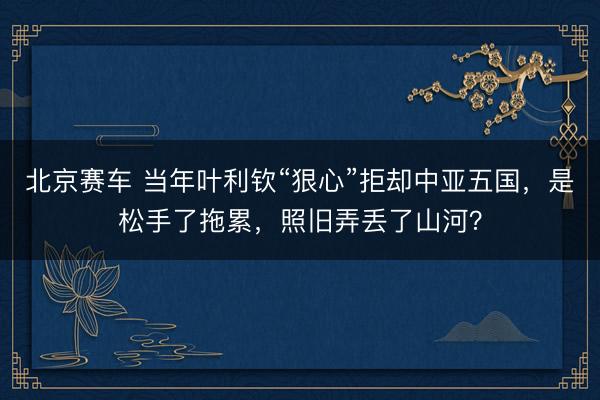 北京赛车 当年叶利钦“狠心”拒却中亚五国,是松手了拖累,照旧弄丢了山河?
