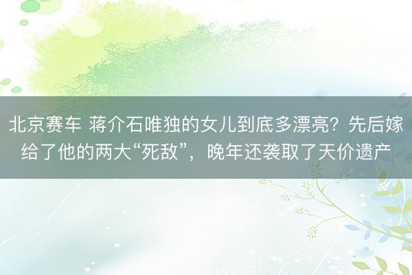 北京赛车 蒋介石唯独的女儿到底多漂亮？先后嫁给了他的两大“死敌”，晚年还袭取了天价遗产