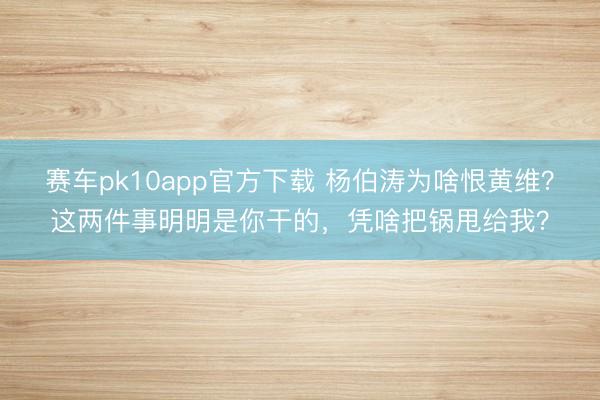 赛车pk10app官方下载 杨伯涛为啥恨黄维？这两件事明明是你干的，凭啥把锅甩给我？